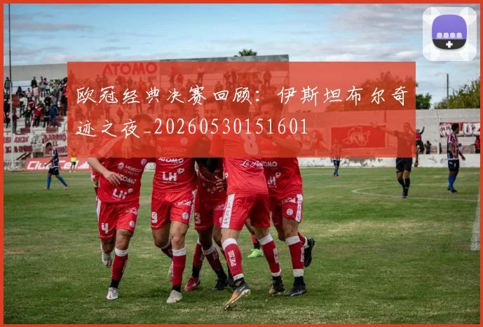 欧冠经典决赛回顾:伊斯坦布尔奇迹之夜_20260530151601