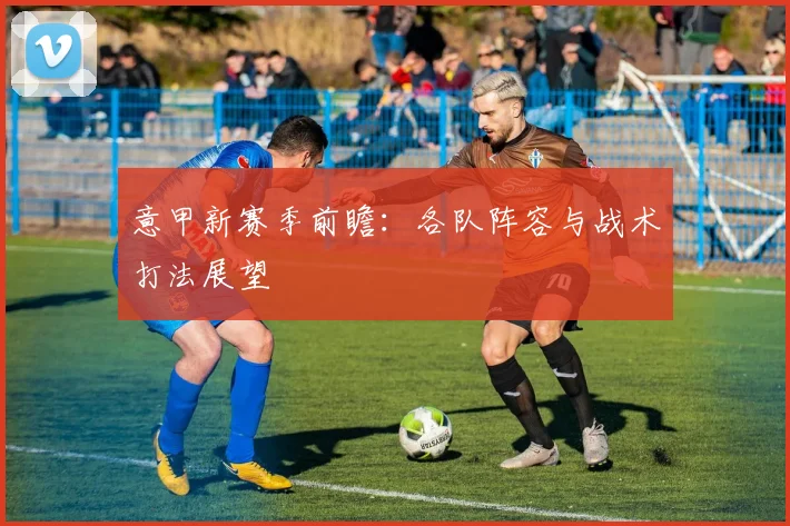 意甲新赛季前瞻：各队阵容与战术打法展望